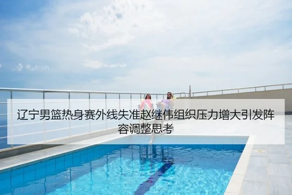辽宁男篮热身赛外线失准赵继伟组织压力增大引发阵容调整思考