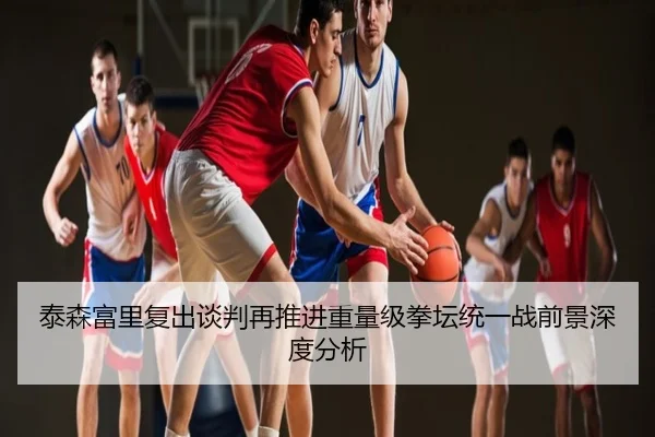 泰森富里复出谈判再推进重量级拳坛统一战前景深度分析
