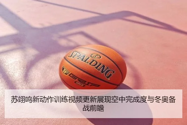 苏翊鸣新动作训练视频更新展现空中完成度与冬奥备战前瞻