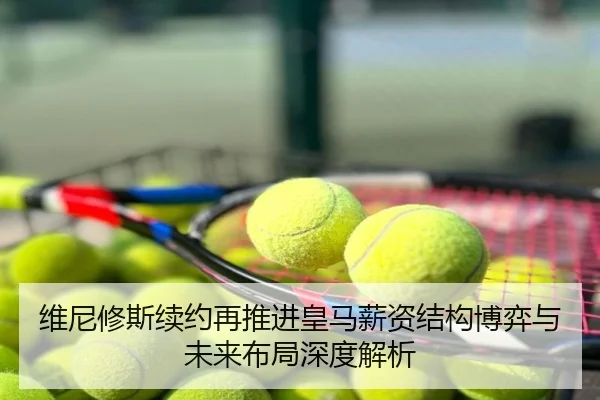 维尼修斯续约再推进皇马薪资结构博弈与未来布局深度解析