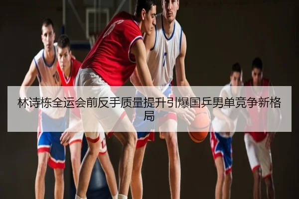 林诗栋全运会前反手质量提升引爆国乒男单竞争新格局