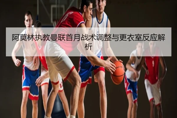 阿莫林执教曼联首月战术调整与更衣室反应解析